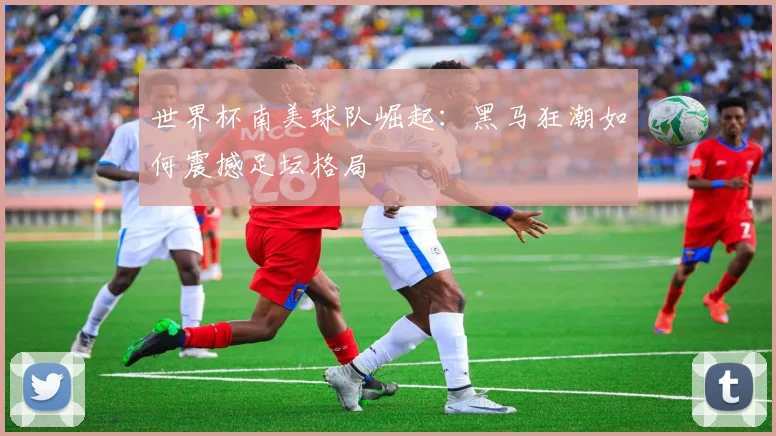 世界杯南美球队崛起:黑马狂潮如何震撼足坛格局