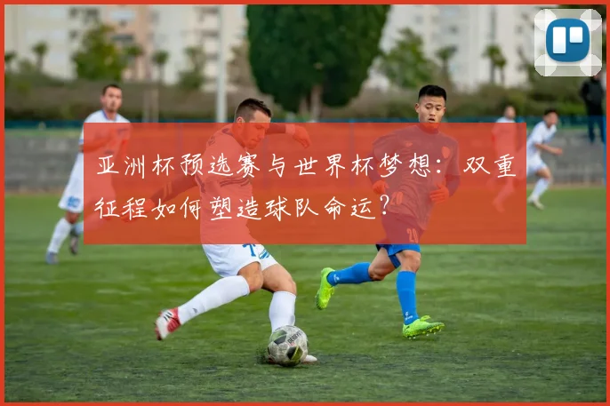 亚洲杯预选赛与世界杯梦想:双重征程如何塑造球队命运?