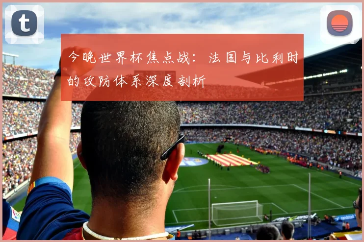 今晚世界杯焦点战:法国与比利时的攻防体系深度剖析