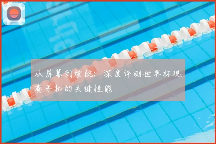 从屏幕到续航：深度评测世界杯观赛手机的关键性能