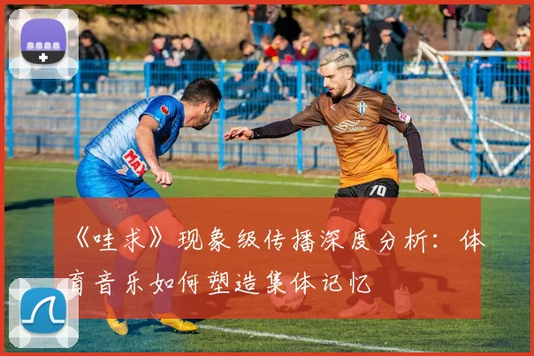 《哇求》现象级传播深度分析:体育音乐如何塑造集体记忆