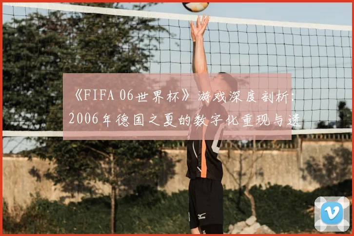 《FIFA 06世界杯》游戏深度剖析:2006年德国之夏的数字化重现与遗产