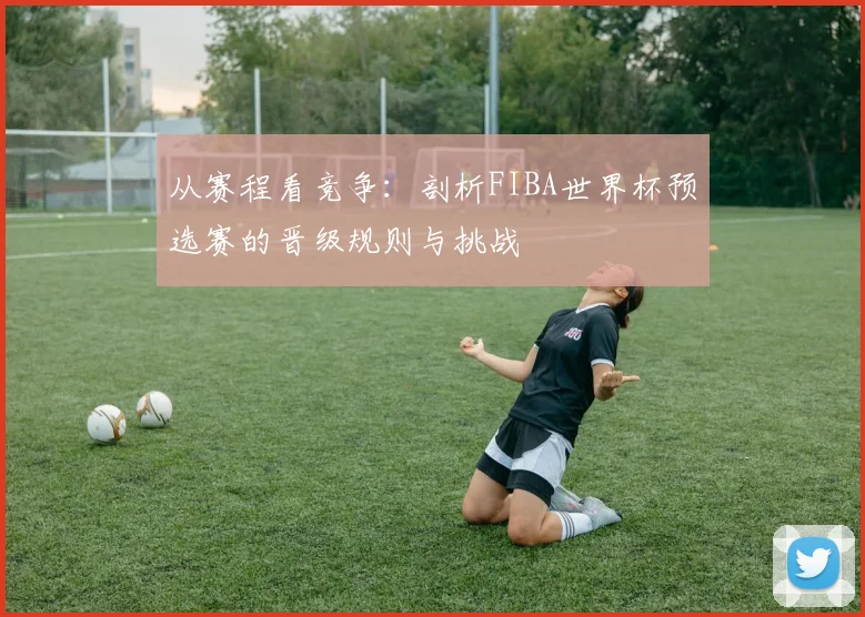 从赛程看竞争:剖析FIBA世界杯预选赛的晋级规则与挑战
