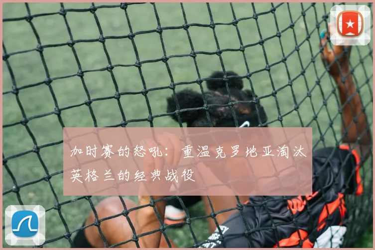 加时赛的怒吼：重温克罗地亚淘汰英格兰的经典战役
