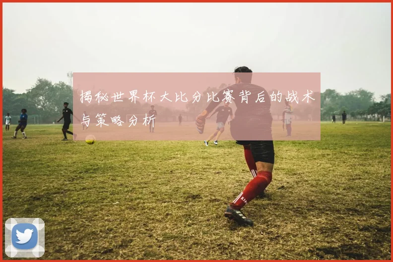 揭秘世界杯大比分比赛背后的战术与策略分析