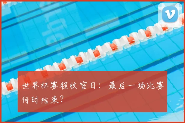 世界杯赛程收官日：最后一场比赛何时结束？