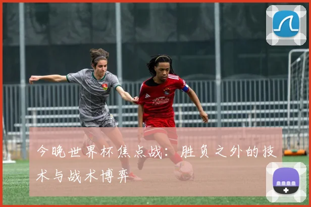 今晚世界杯焦点战：胜负之外的技术与战术博弈