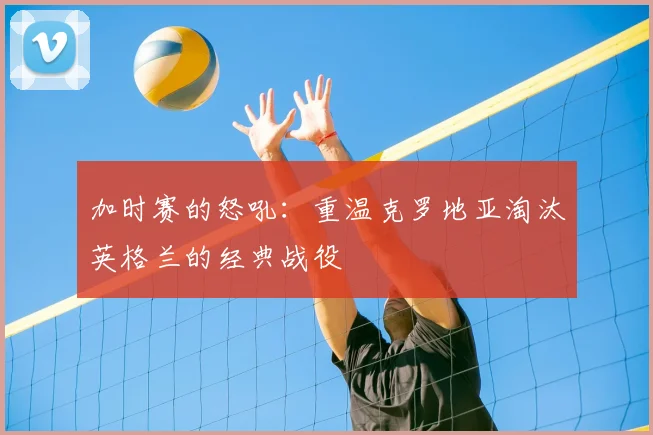 加时赛的怒吼：重温克罗地亚淘汰英格兰的经典战役