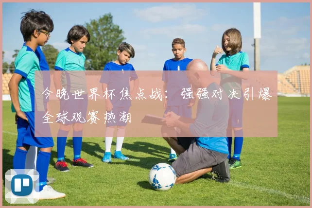 今晚世界杯焦点战：强强对决引爆全球观赛热潮