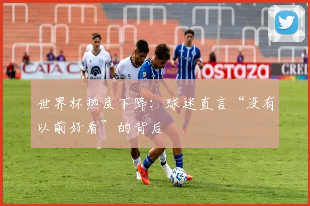 世界杯热度下降:球迷直言“没有以前好看”的背后