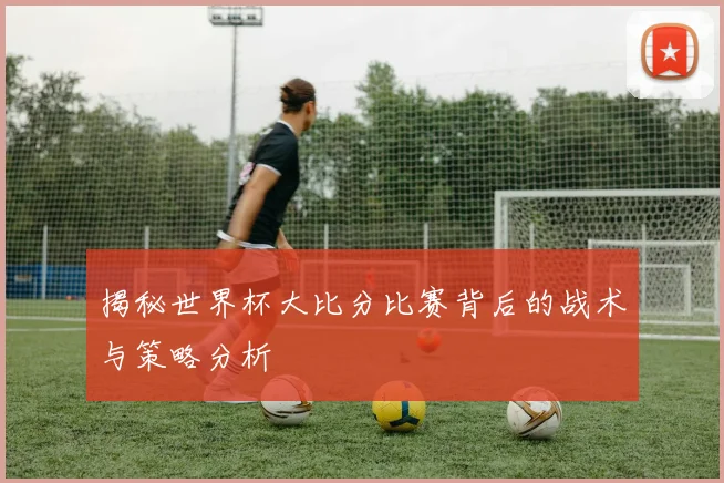 揭秘世界杯大比分比赛背后的战术与策略分析