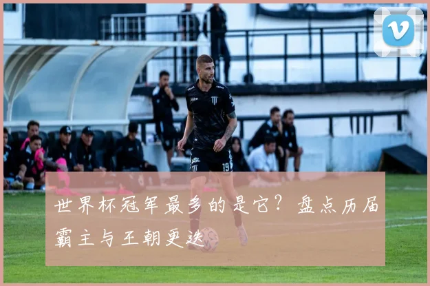 世界杯冠军最多的是它?盘点历届霸主与王朝更迭