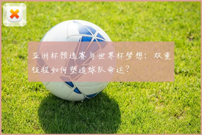 亚洲杯预选赛与世界杯梦想:双重征程如何塑造球队命运?