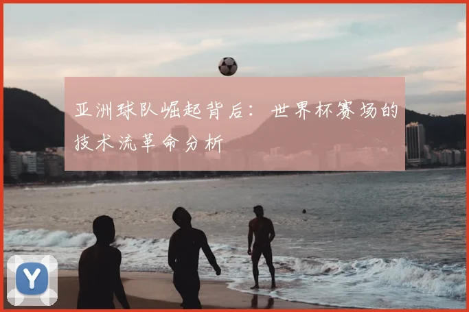 亚洲球队崛起背后:世界杯赛场的技术流革命分析
