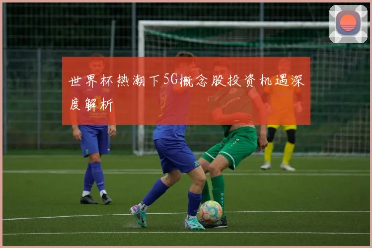 世界杯热潮下5G概念股投资机遇深度解析