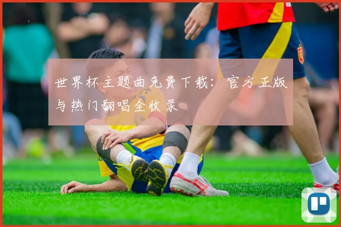 世界杯主题曲免费下载:官方正版与热门翻唱全收录