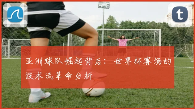 亚洲球队崛起背后:世界杯赛场的技术流革命分析