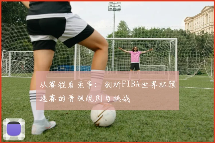 从赛程看竞争:剖析FIBA世界杯预选赛的晋级规则与挑战