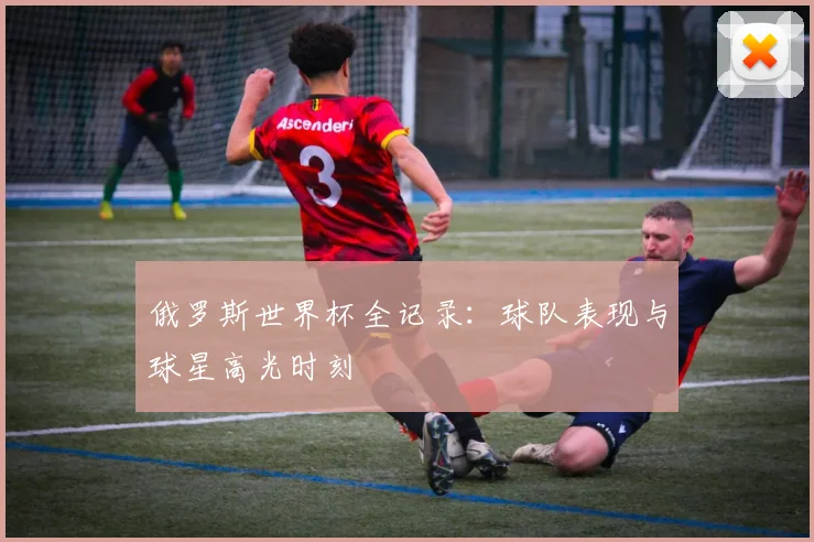 俄罗斯世界杯全记录：球队表现与球星高光时刻